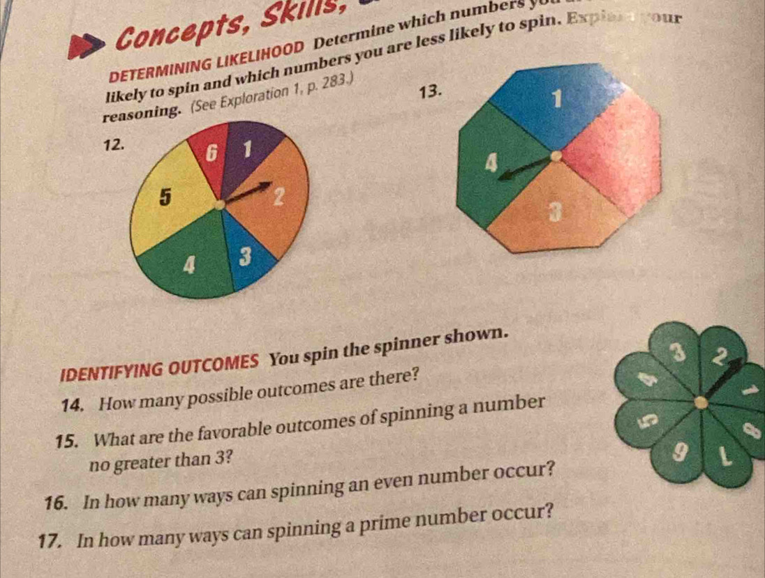 Concepts, Skills, 
DETERMINING LIKELIHOOD Determ in e which num 
likely to spin and which numbers you are less likely to spin. Expian your 
rening. (See Exploration 1, p. 283.) 
13. 
12 
3 2 
IDENTIFYING OUTCOMES You spin the spinner shown. 
14. How many possible outcomes are there? 
15. What are the favorable outcomes of spinning a number 
no greater than 3? 
9 
16. In how many ways can spinning an even number occur? L 
17. In how many ways can spinning a prime number occur?