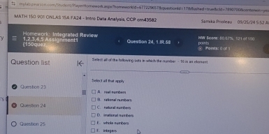 MATH 150 901 ONLAS 15A FA24 - Intro Data Analysis, CCP cm43582 Samika Prioleau 09/25/24 5:52 A
Homework: Integrated Review
y 1, 2, 3, 4,5 Assignment1 Question 24, 1.IR.58 points NWV Soore: 80.5J%, 121 of 150
(150quez Paints: ()of
Question list Sellect all off the fallowing sets in which the nureber - 16 is as eforeent
Select all that apply
Question 23 A. real numbers
Question 24 C. natural numbers B. retional numbers
D. imational numbers
E. whole sumbers
Question 25 1. integers