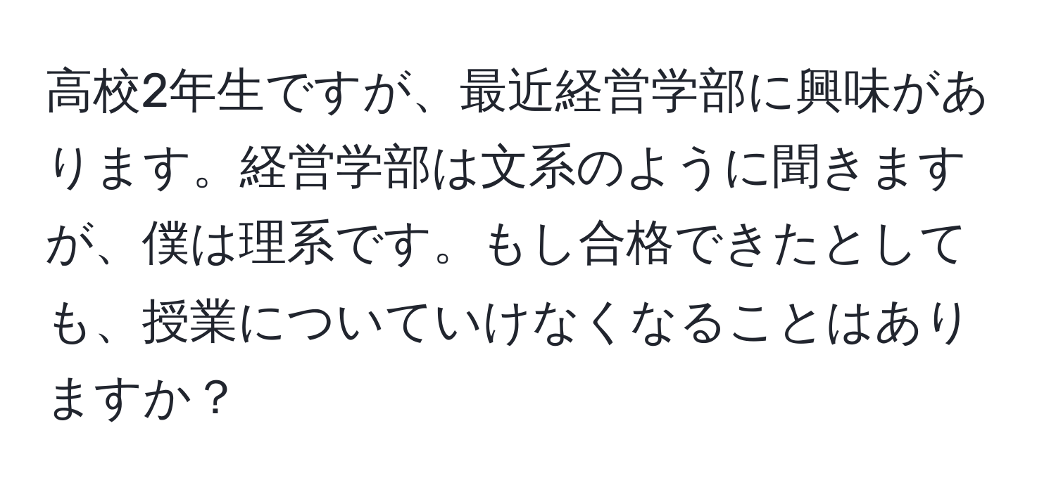 高校2年生ですが、最近経営学部に興味があります。経営学部は文系のように聞きますが、僕は理系です。もし合格できたとしても、授業についていけなくなることはありますか？