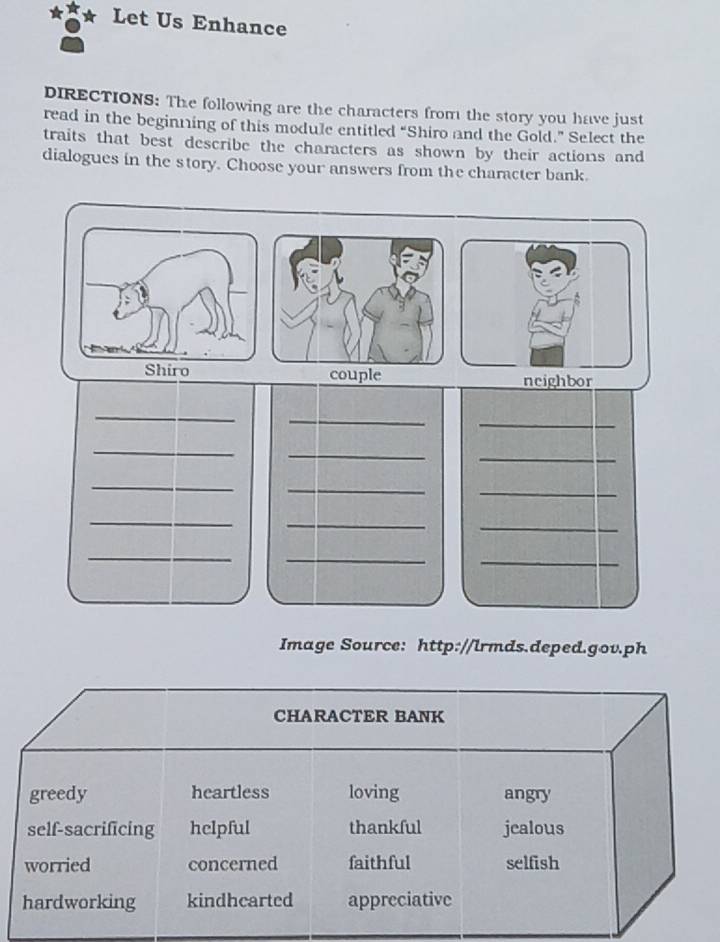 Let Us Enhance 
DIRECTIONS: The following are the characters from the story you have just 
read in the beginning of this module entitled “Shiro and the Gold.” Select the 
traits that best describe the characters as shown by their actions and 
dialogues in the story. Choose your answers from the character bank. 
couple neighbor 
_ 
_ 
_ 
_ 
_ 
_ 
_ 
_ 
_ 
_ 
_ 
_ 
_ 
_ 
_ 
Image Source: http://lrmds.deped.gov.ph