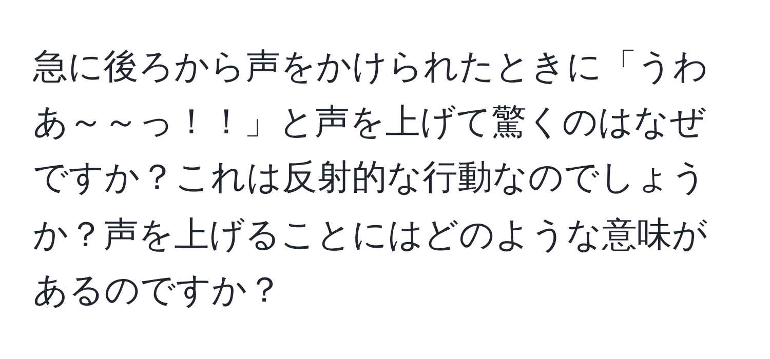 急に後ろから声をかけられたときに「うわあ～～っ！！」と声を上げて驚くのはなぜですか？これは反射的な行動なのでしょうか？声を上げることにはどのような意味があるのですか？