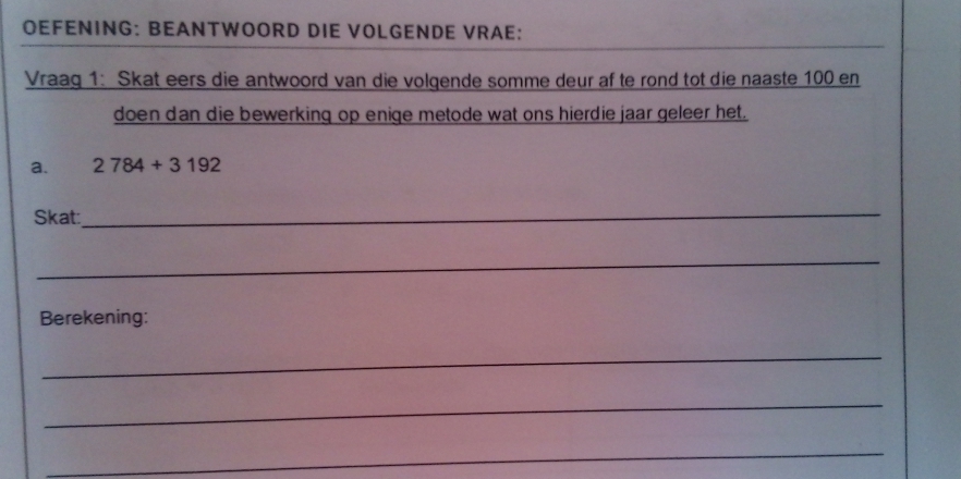 OEFENING: BEANTWOORD DIE VOLGENDE VRAE: 
Vraag 1: Skat eers die antwoord van die volgende somme deur af te rond tot die naaste 100 en 
doen dan die bewerking op enige metode wat ons hierdie jaar geleer het. 
a. 2784+3192
Skat: 
_ 
_ 
Berekening: 
_ 
_ 
_