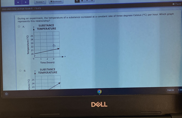 + + Review + Bookmark
2022-2023 DOQ 2A Math Grade 8 / 9 of 9 I Pause
During an experiment, the temperature of a substance increased at a constant rate of three degrees Celsius (^circ C) per hour. Which graph
represents this relationship?
A. 
SUBSTANCE
Time (hours)
B.
SUBSTANCE
Feb 24 1:59
dell