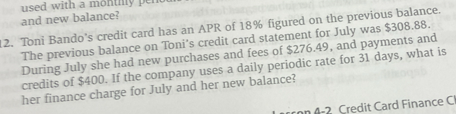 used with a monthly pen 
and new balance? 
12. Toni Bando’s credit card has an APR of 18% figured on the previous balance. 
The previous balance on Toni’s credit card statement for July was $308.88. 
During July she had new purchases and fees of $276.49, and payments and 
credits of $400. If the company uses a daily periodic rate for 31 days, what is 
her finance charge for July and her new balance? 
co 4-2 Credit Card Finance C