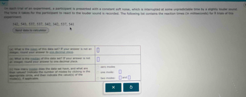 On each trial of an experiment, a participant is presented with a constant soft noise, which is interrupted at some unpredictable time by a slightly louder sound. 
The time it takes for the participant to react to the louder sound is recorded. The following list contains the reaction times (in milliseconds) for 8 trials of this 
experiment
342, 543, 537, 537, 342, 342, 537, 541
Send dela to calculator 
×
