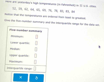 Here are yesterday's high temperatures (in Fahrenhelt) in 11 U.S. cities.
52, 59, 62, 64, 65, 69, 76, 78, 83, 83, 84
Notice that the temperatures are ordered from least to greatest. 
Give the five-number summary and the interquartile range for the data set. 
×