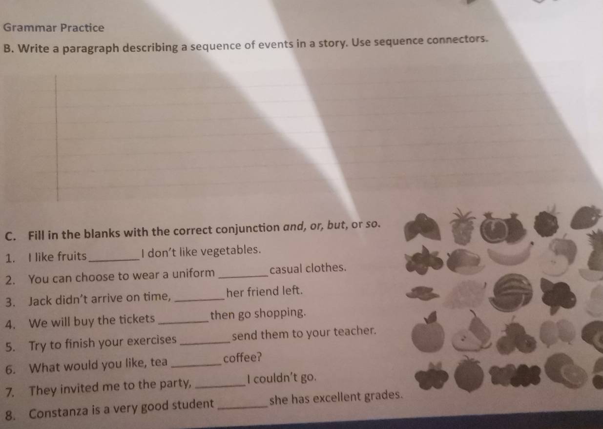 Grammar Practice 
B. Write a paragraph describing a sequence of events in a story. Use sequence connectors. 
C. Fill in the blanks with the correct conjunction and, or, but, or so. 
1. I like fruits_ I don't like vegetables. 
2. You can choose to wear a uniform _casual clothes. 
3. Jack didn’t arrive on time, _her friend left. 
4. We will buy the tickets _then go shopping. 
5. Try to finish your exercises _send them to your teacher. 
6. What would you like, tea _coffee? 
7. They invited me to the party,_ 
I couldn't go. 
8. Constanza is a very good student _she has excellent grades.