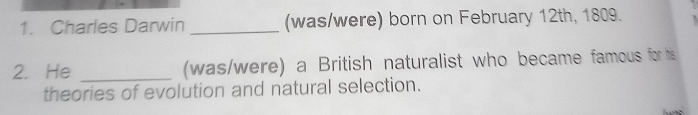 Charles Darwin _(was/were) born on February 12th, 1809. 
2. He _(was/were) a British naturalist who became famous for his 
theories of evolution and natural selection.