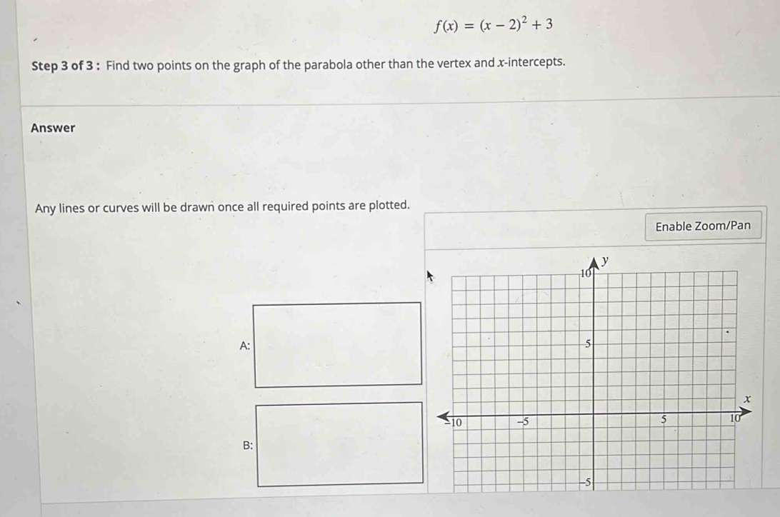 f(x)=(x-2)^2+3
Step 3 of 3 : Find two points on the graph of the parabola other than the vertex and x-intercepts. 
Answer 
Any lines or curves will be drawn once all required points are plotted. 
Enable Zoom/Pan 
A: 
B: