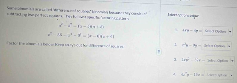 Some binomials are called "difference of squares" binomials because they consist of Select options beipw
subtracting two perfect squares. They follow a specifc factoring pattern.
a^2-b^2=(a-b)(a+b) Select Option
1. 4xy-4y=
x^2-36=x^2-6^2=(x-6)(x+6)
2. x^2y-9y=
Factor the binomials below. Keep an eye out for difference of squares! Select Option
::
3. 2xy^2-32x= Select Option
4. 4x^2y-16x= Select Option