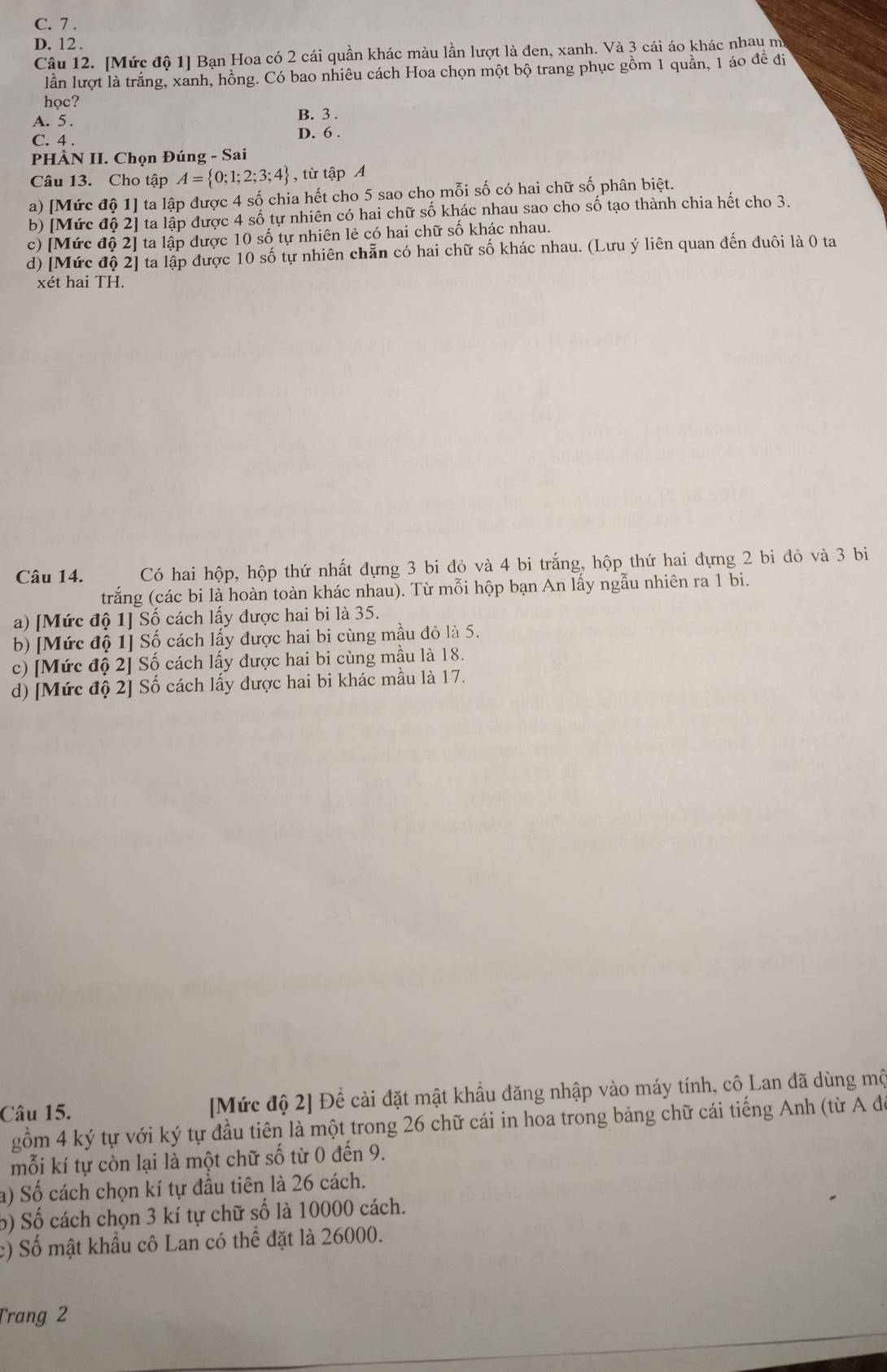 C. 7 .
D. 12 .
Câu 12. [Mức độ 1] Bạn Hoa có 2 cái quần khác màu lần lượt là đen, xanh. Và 3 cái áo khác nhau m
lần lượt là trắng, xanh, hồng. Có bao nhiêu cách Hoa chọn một bộ trang phục gồm 1 quần, 1 áo để đi
học?
A. 5 . B. 3 .
C. 4 .
D. 6 .
PHÀN II. Chọn Đúng - Sai
Câu 13. Cho tập A= 0;1;2;3;4 , từ tập A
a) [Mức độ 1] ta lập được 4 số chia hết cho 5 sao cho mỗi số có hai chữ số phân biệt.
b) [Mức độ 2] ta lập được 4 số tự nhiên có hai chữ số khác nhau sao cho số tạo thành chia hết cho 3.
c) [Mức độ 2] ta lập được 10 số tự nhiên lẻ có hai chữ số khác nhau.
d) [Mức độ 2] ta lập được 10 số tự nhiên chẵn có hai chữ số khác nhau. (Lưu ý liên quan đến đuôi là 0 ta
xét hai TH.
Câu 14. Có hai hộp, hộp thứ nhất đựng 3 bi đỏ và 4 bi trắng, hộp thứ hai đựng 2 bi đỏ và 3 bi
trắng (các bi là hoàn toàn khác nhau). Từ mỗi hộp bạn An lấy ngẫu nhiên ra 1 bi.
a) [Mức độ 1] Số cách lấy được hai bi là 35.
b) [Mức độ 1] Số cách lấy được hai bi cùng mầu đỏ là 5.
c) [Mức độ 2] Số cách lấy được hai bi cùng mầu là 18.
d) [Mức độ 2] Số cách lấy được hai bi khác mầu là 17.
Câu 15. [Mức độ 2] Đề cài đặt mật khẩu đăng nhập vào máy tính, cô Lan đã dùng mô
gồm 4 ký tự với ký tự đầu tiên là một trong 26 chữ cái in hoa trong bảng chữ cái tiếng Anh (từ A đ
mỗi kí tự còn lại là một chữ số từ 0 đến 9.
a) Số cách chọn kí tự đầu tiên là 26 cách.
b) Số cách chọn 3 kí tự chữ số là 10000 cách.
:) Số mật khẩu cô Lan có thể đặt là 26000.
Trang 2