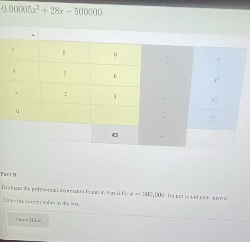 0.00005x^2+28x-500000
Part B
Evaluate the polynomial expression found in Part A for x=300,000. Do not round your answer.
Enter the correct value in the box.
Show Hints