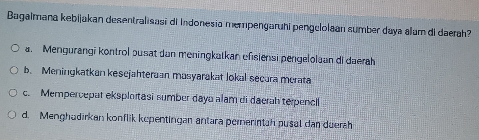 Bagaimana kebijakan desentralisasi di Indonesia mempengaruhi pengelolaan sumber daya alam di daerah?
a. Mengurangi kontrol pusat dan meningkatkan efisiensi pengelolaan di daerah
b. Meningkatkan kesejahteraan masyarakat lokal secara merata
c. Mempercepat eksploitasi sumber daya alam di daerah terpencil
d. Menghadirkan konflik kepentingan antara pemerintah pusat dan daerah