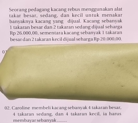 Seorang pedagang kacang rebus menggunakan alat 
takar besar, sedang, dan kecil untuk menakar 
banyaknya kacang yang dijual. Kacang sebanyak
1 takaran besar dan 2 takaran sedang dijual seharga
Rp 26.000,00, sementara kacang sebanyak 1 takaran 
besar dan 2 takaran kecil dijual seharga Rp 20.000,00. 
0 
02. Caroline membeli kacang sebanyak 4 takaran besar,
4 takaran sedang, dan 4 takaran kecil, ia harus 
membayar sebanyak ........