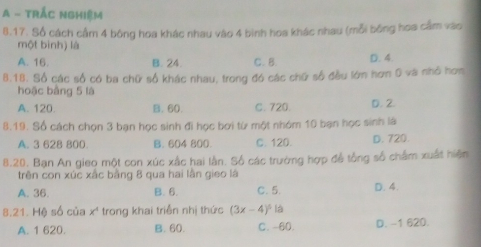 A - TRÁC NgHiệm
8,17. Số cách cầm 4 bông hoa khác nhau vào 4 bình hoa khác nhau (mỗi bóng hoa cầm vào
một bình) là
A. 16. B. 24. C. 8. D. 4.
8.18. Số các số có ba chữ số khác nhau, trong đó các chữ số đều lớn hơn 0 và nhỏ hơn
hoặc bằng 5 là
A. 120. B. 60. C. 720. D. 2.
8.19. Số cách chọn 3 bạn học sinh đi học bơi từ một nhóm 10 bạn học sinh là
A. 3 628 800. B. 604 800. C. 120. D. 720.
8.20. Bạn An gieo một con xúc xấc hai lần. Số các trường hợp để tổng số chẩm xuất hiện
trên con xúc xắc bằng 8 qua hai lần gieo là
A. 36. B. 6. C. 5. D. 4.
8.21. Hệ số của x' trong khai triển nhị thức (3x-4)^5 k a
A. 1 620. B. 60. C. -60. D. -1 620.