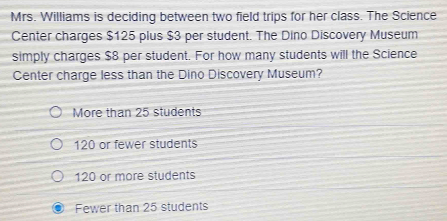 Mrs. Williams is deciding between two field trips for her class. The Science
Center charges $125 plus $3 per student. The Dino Discovery Museum
simply charges $8 per student. For how many students will the Science
Center charge less than the Dino Discovery Museum?
More than 25 students
120 or fewer students
120 or more students
Fewer than 25 students