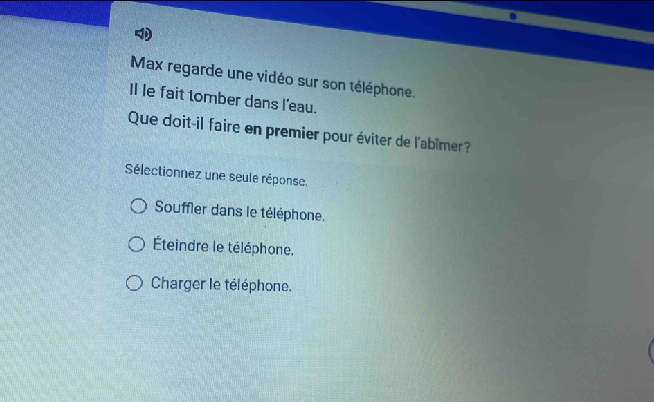 Max regarde une vidéo sur son téléphone.
Il le fait tomber dans l'eau.
Que doit-il faire en premier pour éviter de l'abîmer?
Sélectionnez une seule réponse.
Souffler dans le téléphone.
Éteindre le téléphone.
Charger le téléphone.