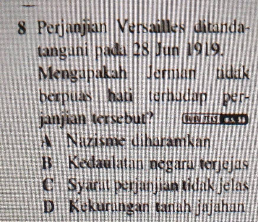 Perjanjian Versailles ditanda-
tangani pada 28 Jun 1919.
Mengapakah Jerman tidak
berpuas hati terhadap per-
janjian tersebut? B n tens d
A Nazisme diharamkan
B Kedaulatan negara terjejas
C Syarat perjanjian tidak jelas
D Kekurangan tanah jajahan