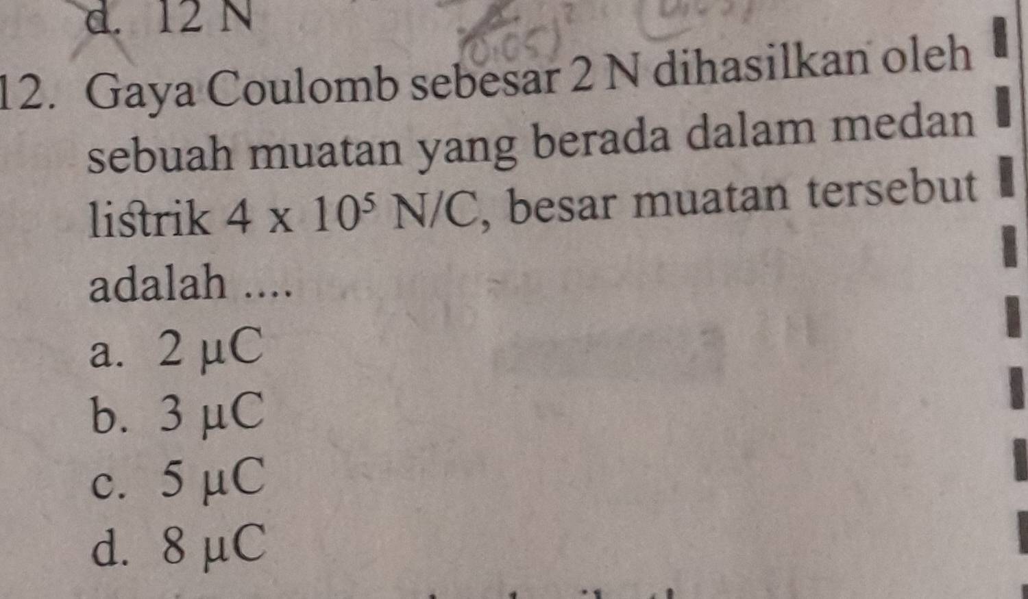 d. 12 N
12. Gaya Coulomb sebesar 2 N dihasilkan oleh
sebuah muatan yang berada dalam medan
listrik 4* 10^5N/C , besar muatan tersebut
adalah ....
a. 2 μC
b. 3 μC
c. 5 µC
d. 8 μC