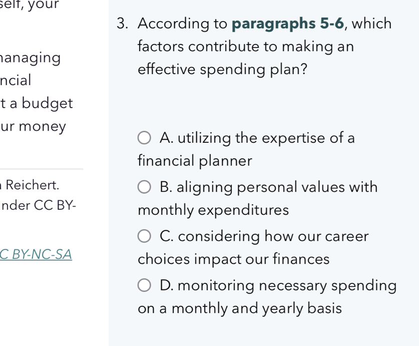 selt, your
3. According to paragraphs 5-6, which
factors contribute to making an
anaging
effective spending plan?
ncial
t a budget
ur money
A. utilizing the expertise of a
financial planner
Reichert. B. aligning personal values with
nder CC BY-
monthly expenditures
C. considering how our career
C BY-NC-SA
choices impact our finances
D. monitoring necessary spending
on a monthly and yearly basis