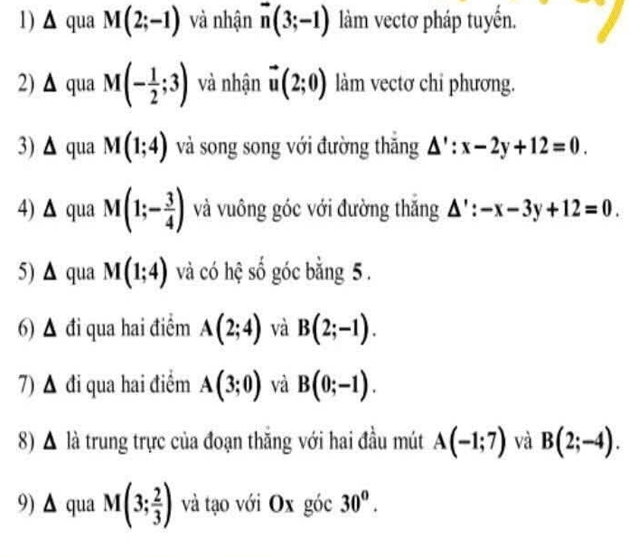 triangle qua M(2;-1) và nhận vector n(3;-1) làm vectơ pháp tuyến. 
2) △ qua M(- 1/2 ;3) và nhận vector u(2;0) làm vectơ chỉ phương. 
3) △ qua M(1;4) và song song với đường thăng △ ':x-2y+12=0. 
4) △ qua M(1;- 3/4 ) và vuông góc với đường thăng △ ':-x-3y+12=0. 
5) △ qua M(1;4) và có hệ số góc bằng 5. 
6) ▲ đi qua hai điểm A(2;4) và B(2;-1). 
7) ▲ đi qua hai điểm A(3;0) và B(0;-1). 
8) . A A là trung trực của đoạn thăng với hai đầu mút A(-1;7) và B(2;-4). 
9) △ qua M(3; 2/3 ) và tạo với Ox góc 30^o.