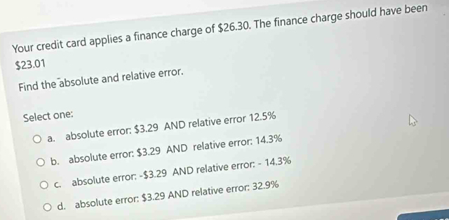 Your credit card applies a finance charge of $26.30. The finance charge should have been
$23.01
Find the absolute and relative error.
Select one:
a. absolute error: $3.29 AND relative error 12.5%
b. absolute error: $3.29 AND relative error: 14.3%
c. absolute error: -$3.29 AND relative error: - 14.3%
d. absolute error: $3.29 AND relative error: 32.9%