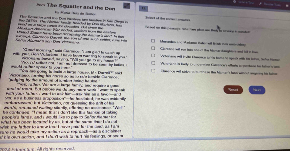 from The Squatter and the Don 12
by María Ruiz de Burton Select all the correct answers.
The Squatter and the Don involves two families in San Diego in
lived on a large ranch for decades. But since the
the 1870s. The Alamar family, headed by Don Mariano, has Based on this passage, what two plots are likely to develop in paralle!
Mexican-American War ended, settlers from the eastern
United States have been occupying the Alamar's land. In this
excerpt, Clarence Darrell, the son of one such settler, runs into Mercedes and Madame Halier will finish their embroidery
Señor Alamar's son Don Victoriano. Clarence will run into one of the Alamar daughters and fall in love
"Good morning," said Clarence, "I am glad to catch up
with you, Don Victoriano. I have been wanting to speak to you." Victoriano will invite Clarence to his home to speak with his father, Seflor Alamar
Victoriano bowed, saying, "Will you go to my house?"
"No, I'd rather not. I am not dressed to be seen by ladies. I Victoriano is likely to undermine Clarence's efforts to purchase his father's land
would rather speak to you here." Clarence will strive to purchase the Alamar's land without angering his father
"You are going to build a large house, Mr. Darrell?" said
Victoriano, turning his horse so as to ride beside Clarence;
"judging by the amount of lumber being hauled."
"Yes; rather. We are a large family, and require a good Reset
deal of room. But before we do any more work I want to speak Next
with your father. I want to ask him—ask him as a favor—and
yet, as a business proposition”—he hesitated; he was evidently
embarrassed; but Victoriano, not quessing the drift of his
words, remained waiting silently, offering no assistance. "Well,"
he continued, "I mean this: I don't like this fashion of taking
people's lands, and I would like to pay to Señor Alamar for
what has been located by us, but at the same time I do not
wish my father to know that I have paid for the land, as I am
sure he would take my action as a reproach—as a disclaimer
of his own action, and I don't wish to hurt his feelings, or seem
2024 Edmentum. All rights reserved.