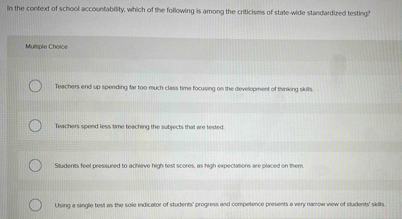 In the context of school accountability, which of the following is among the criticisms of state-wide standardized testing?
Multiple Choice
Teachers end up spending far too much class time focusing on the development of thinking skills.
Teachers spend less time teaching the subjects that are tested.
Students feel pressured to achieve high test scores, as high expectations are placed on them.
Using a single test as the sole indicator of students' progress and competence presents a very narrow view of students' skills.