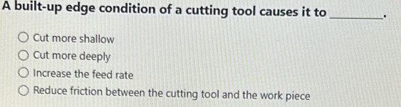 A built-up edge condition of a cutting tool causes it to _.
Cut more shallow
Cut more deeply
Increase the feed rate
Reduce friction between the cutting tool and the work piece