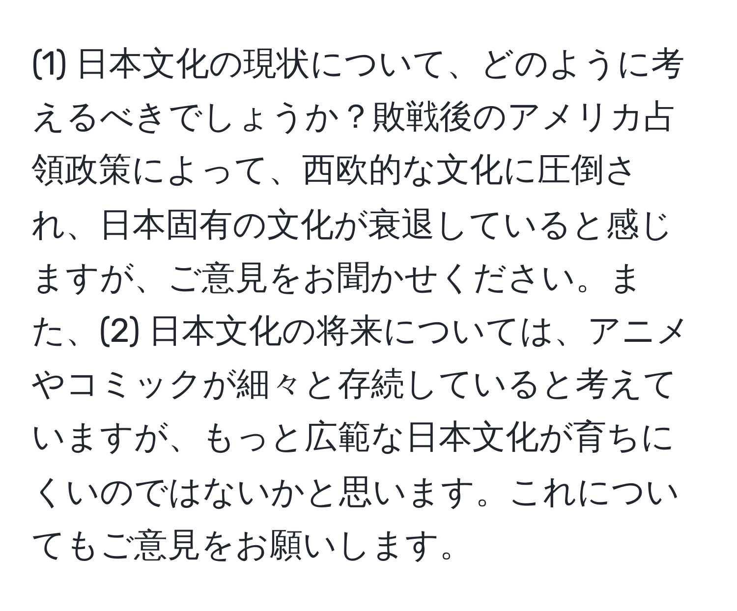 (1) 日本文化の現状について、どのように考えるべきでしょうか？敗戦後のアメリカ占領政策によって、西欧的な文化に圧倒され、日本固有の文化が衰退していると感じますが、ご意見をお聞かせください。また、(2) 日本文化の将来については、アニメやコミックが細々と存続していると考えていますが、もっと広範な日本文化が育ちにくいのではないかと思います。これについてもご意見をお願いします。