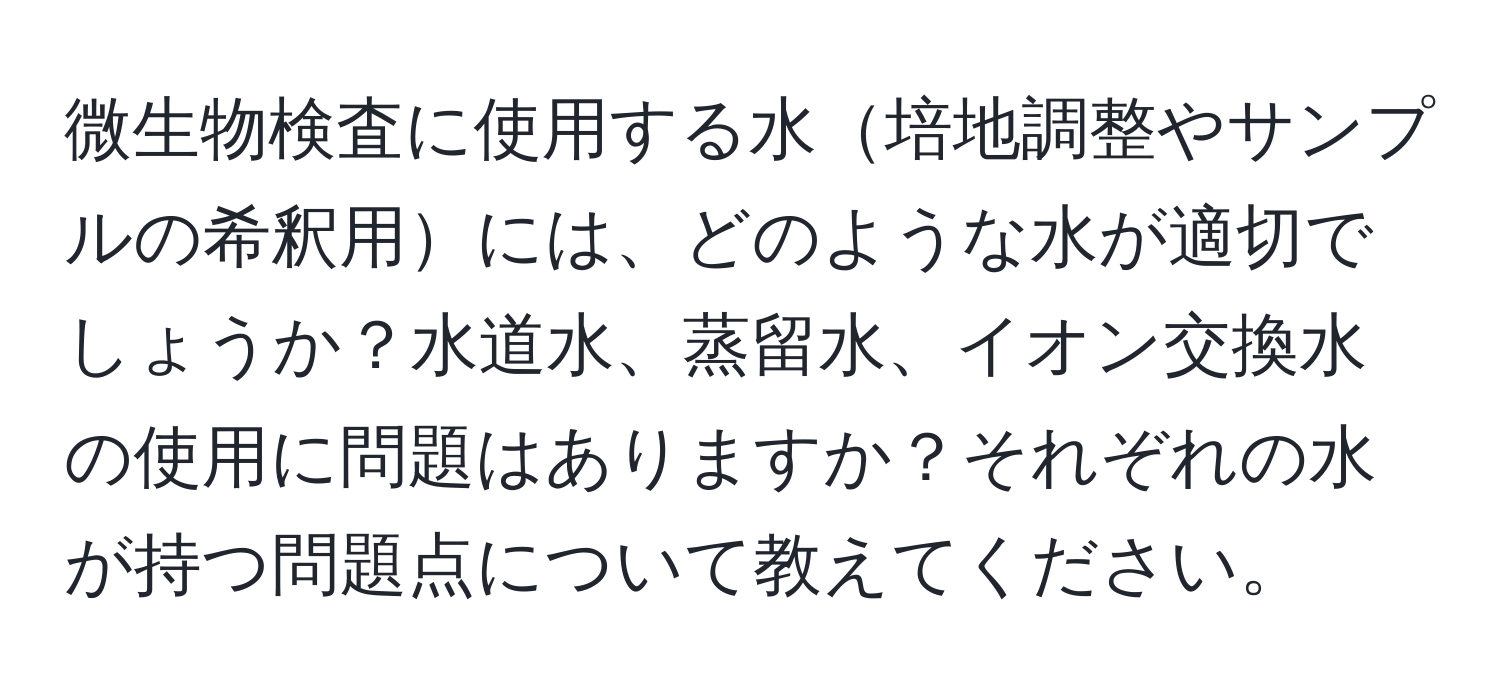 微生物検査に使用する水培地調整やサンプルの希釈用には、どのような水が適切でしょうか？水道水、蒸留水、イオン交換水の使用に問題はありますか？それぞれの水が持つ問題点について教えてください。