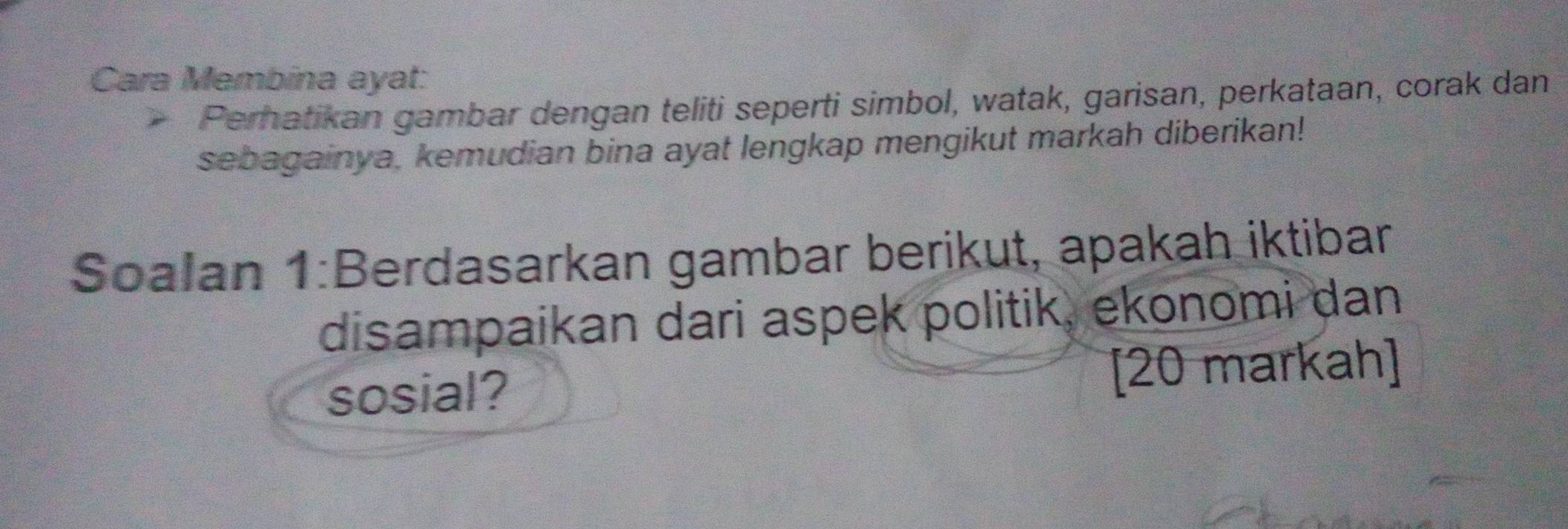 Cara Membina ayat: 
Pernatikan gambar dengan teliti seperti simbol, watak, garisan, perkataan, corak dan 
sebagainya, kemudian bina ayat lengkap mengikut markah diberikan! 
Soalan 1:Berdasarkan gambar berikut, apakah iktibar 
disampaikan dari aspek politik, ekonomi dan 
sosial? [20 markah]