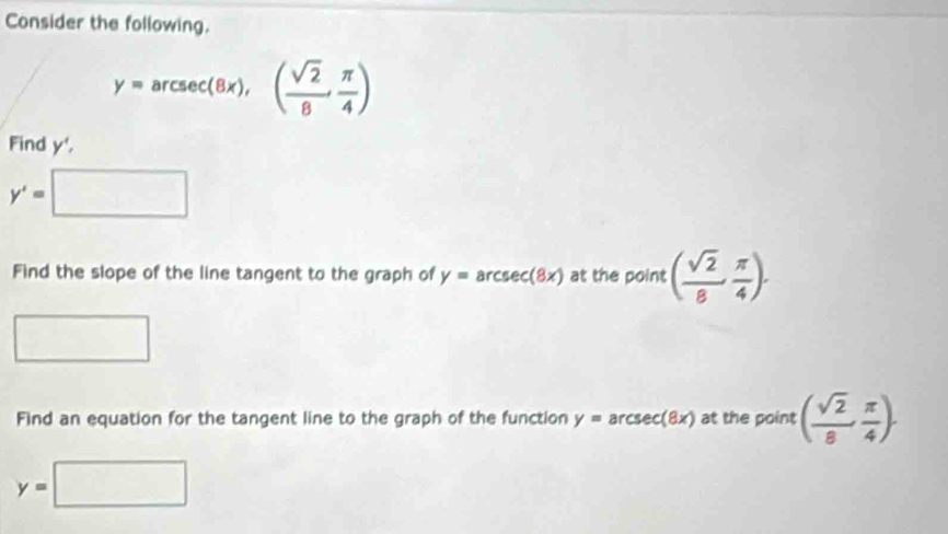 Consider the following.
y=arcsec (8x), ( sqrt(2)/8 , π /4 )
Find y',
y'=□
Find the slope of the line tangent to the graph of y=arcsec (8x) at the point ( sqrt(2)/8 , π /4 ). 
^□  □ 
Find an equation for the tangent line to the graph of the function y=arcsec (8x) at the point ( sqrt(2)/8 , π /4 ).
y=□