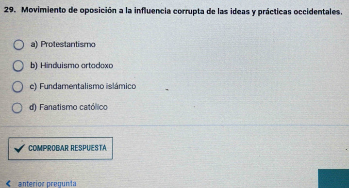 Movimiento de oposición a la influencia corrupta de las ideas y prácticas occidentales.
a) Protestantismo
b) Hinduismo ortodoxo
c) Fundamentalismo islámico
d) Fanatismo católico
COMPROBAR RESPUESTA
anterior pregunta