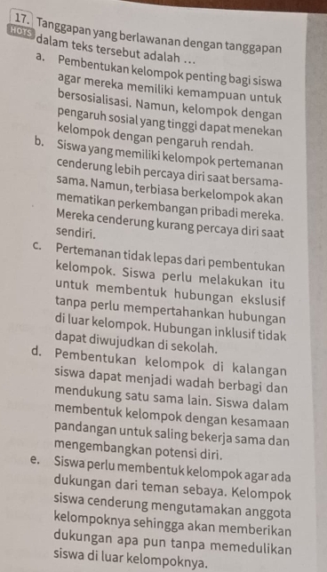 Tanggapan yang berlawanan dengan tanggapan
ho s dalam teks tersebut adalah ..
a. Pembentukan kelompok penting bagi siswa
agar mereka memiliki kemampuan untuk
bersosialisasi. Namun, kelompok dengan
pengaruh sosial yang tinggi dapat menekan
kelompok dengan pengaruh rendah.
b. Siswa yang memiliki kelompok pertemanan
cenderung lebih percaya diri saat bersama-
sama. Namun, terbiasa berkelompok akan
mematikan perkembangan pribadi mereka.
Mereka cenderung kurang percaya diri saat
sendiri.
c. Pertemanan tidak lepas dari pembentukan
kelompok. Siswa perlu melakukan itu
untuk membentuk hubungan ekslusif
tanpa perlu mempertahankan hubungan
di luar kelompok. Hubungan inklusif tidak
dapat diwujudkan di sekolah.
d. Pembentukan kelompok di kalangan
siswa dapat menjadi wadah berbagi dan
mendukung satu sama lain. Siswa dalam
membentuk kelompok dengan kesamaan
pandangan untuk saling bekerja sama dan
mengembangkan potensi diri.
e. Siswa perlu membentuk kelompok agar ada
dukungan dari teman sebaya. Kelompok
siswa cenderung mengutamakan anggota
kelompoknya sehingga akan memberikan
dukungan apa pun tanpa memedulikan
siswa di luar kelompoknya.