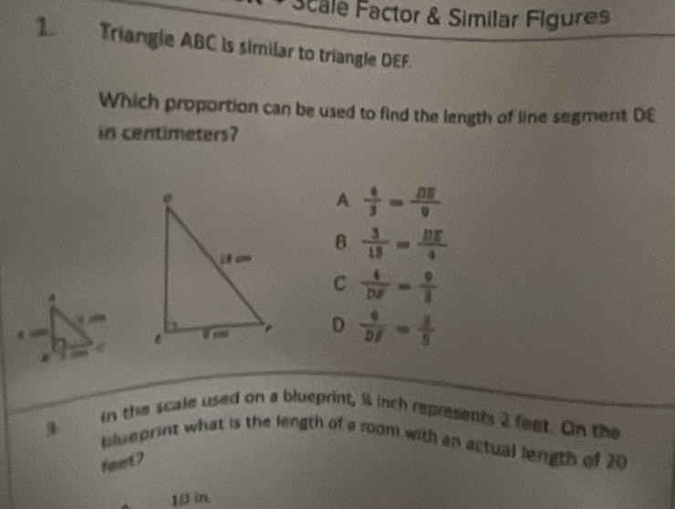 Scale Factor & Similar Figures
1 Triangle ABC is similar to triangle DEF.
Which proportion can be used to find the length of line segment DE
in centimeters?
A  4/3 = DE/9 
B  3/13 = BE/4 
C  4/DF = 9/3 
D  4/DE = 3/5 
3
in the scale used on a blueprint, 34 inch represents 2 feet. On the
blueprint what is the length of a room with an actual length of 20
faet?
10 in.