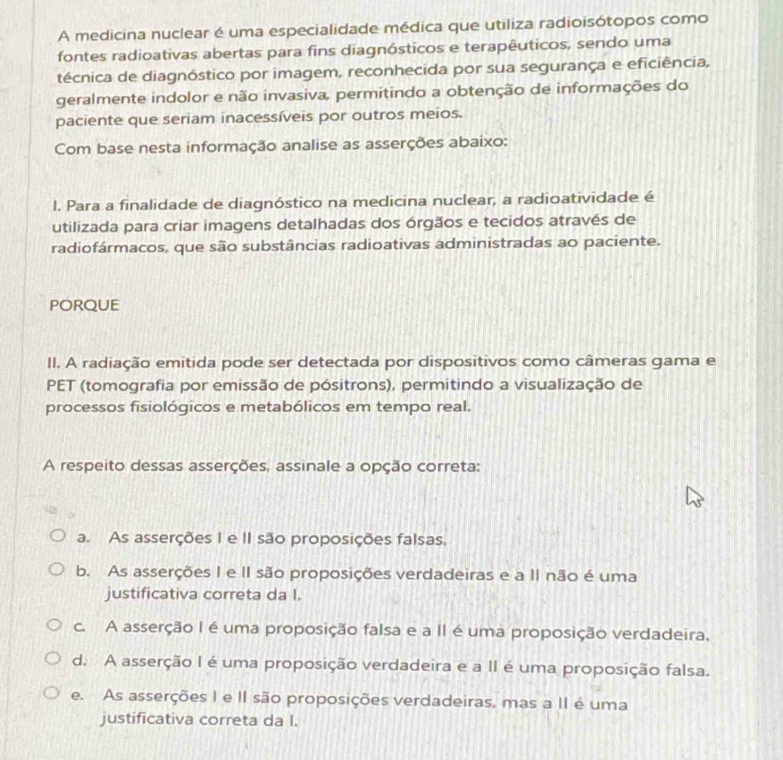 A medicina nuclear é uma especialidade médica que utiliza radioisótopos como
fontes radioativas abertas para fins diagnósticos e terapêuticos, sendo uma
técnica de diagnóstico por imagem, reconhecida por sua segurança e eficiência,
geralmente indolor e não invasiva, permitindo a obtenção de informações do
paciente que seriam inacessíveis por outros meios.
Com base nesta informação analise as asserções abaixo:
l. Para a finalidade de diagnóstico na medicina nuclear, a radioatividade é
utilizada para criar imagens detalhadas dos órgãos e tecidos através de
radiofármacos, que são substâncias radioativas administradas ao paciente.
PORQUE
II. A radiação emitida pode ser detectada por dispositivos como câmeras gama e
PET (tomografia por emissão de pósitrons), permitindo a visualização de
processos fisiológicos e metabólicos em tempo real.
A respeito dessas asserções, assinale a opção correta:
a. As asserções I e II são proposições falsas.
b. As asserções I e II são proposições verdadeiras e a II não é uma
justificativa correta da I.
c. A asserção I é uma proposição falsa e a II é uma proposição verdadeira,
d. A asserção I é uma proposição verdadeira e a II é uma proposição falsa.
e. As asserções I e II são proposições verdadeiras, mas a II é uma
justificativa correta da I.