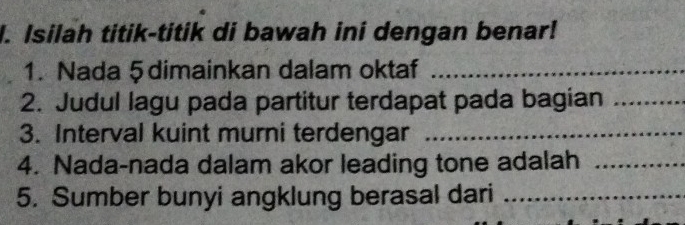 Isilah titik-titik di bawah ini dengan benar! 
1. Nada 5 dimainkan dalam oktaf_ 
2. Judul lagu pada partitur terdapat pada bagian_ 
3. Interval kuint murni terdengar_ 
4. Nada-nada dalam akor leading tone adalah_ 
5. Sumber bunyi angklung berasal dari_