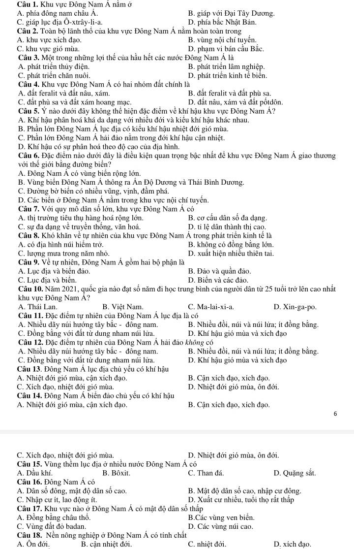 Khu vực Đông Nam Á năm ở
A. phía đông nam châu Á. B. giáp với Đại Tây Dương.
C. giáp lục địa Ô-xtrây-li-a. D. phía bắc Nhật Bản.
Câu 2. Toàn bộ lãnh thổ của khu vực Đông Nam Á nằm hoàn toàn trong
A. khu vực xích đạo. B. vùng nội chí tuyển.
C. khu vực gió mùa. D. phạm vi bán cầu Bắc.
Câu 3. Một trong những lợi thế của hầu hết các nước Đông Nam Á là
A. phát triển thủy điện. B. phát triển lâm nghiệp.
C. phát triển chăn nuôi. D. phát triển kinh tế biển.
Cầu 4. Khu vực Đông Nam Á có hai nhóm đất chính là
A. đất feralit và đất nâu, xám. B. đất feralit và đất phù sa.
C. đất phù sa và đất xám hoang mạc. D. đất nâu, xám và đất pốtdôn.
Câu 5. Ý nào dưới đây không thể hiện đặc điểm về khí hậu khu vực Đông Nam Á?
A. Khí hậu phân hoá khá da dạng với nhiều đới và kiểu khí hậu khác nhau,
B. Phần lớn Đông Nam Á lục địa có kiểu khí hậu nhiệt đới gió mùa.
C. Phần lớn Đông Nam Á hải đảo nằm trong đới khí hậu cận nhiệt.
D. Khí hậu có sự phân hoá theo độ cao của địa hình.
Câu 6. Đặc điểm nào dưới đây là điều kiện quan trọng bậc nhất để khu vực Đông Nam Á giao thương
với thế giới bằng đường biển?
A. Đông Nam Á có vùng biển rộng lớn.
B. Vùng biển Động Nam Á thông ra Ấn Độ Dương và Thái Bình Dương.
C. Đường bờ biển có nhiều vũng, vịnh, đầm phá.
D. Các biển ở Đông Nam Á nằm trong khu vực nội chí tuyển.
Câu 7. Với quy mô dân số lớn, khu vực Đông Nam Á có
A. thị trường tiêu thụ hàng hoá rộng lớn. B. cơ cấu dân số đa dạng.
C. sự đa dạng về truyền thống, văn hoá. D. tỉ lệ dân thành thị cao.
Câu 8. Khó khăn về tự nhiên của khu vực Đông Nam Á trong phát triển kinh tể là
A. có địa hình núi hiểm trở. B. không có đồng bằng lớn.
C. lượng mưa trong năm nhỏ. D. xuất hiện nhiều thiên tai.
Câu 9. Về tự nhiên, Đông Nam Á gồm hai bộ phận là
A. Lục địa và biển đảo. B. Đảo và quần đảo.
C. Lục địa và biển. D. Biển và các đảo.
Câu 10. Năm 2021, quốc gia nào đạt số năm đi học trung bình của người dân từ 25 tuổi trở lên cao nhất
khu vực Đông Nam Á?
A. Thái Lan. B. Việt Nam. C. Ma-lai-xi-a. D. Xin-ga-po.
Câu 11. Đặc điểm tự nhiên của Đông Nam Á lục địa là có
A. Nhiều dãy núi hướng tây bắc - đông nam. B. Nhiều đồi, núi và núi lửa; ít đồng bằng.
C. Đồng bằng với đất từ dung nham núi lửa. D. Khí hậu gió mùa và xích đạo
Câu 12. Đặc điểm tự nhiên của Đông Nam Á hải đảo không có
A. Nhiều dãy núi hướng tây bắc - đông nam. B. Nhiều đồi, núi và núi lửa; ít đồng bằng.
C. Đồng bằng với đất từ dung nham núi lửa. D. Khí hậu gió mùa và xích đạo
Câu 13. Đông Nam Á lục địa chủ yếu có khí hậu
A. Nhiệt đới gió mùa, cận xích đạo. B. Cận xích đạo, xích đạo.
C. Xích đao, nhiệt đới gió mùa D. Nhiệt đới gió mùa, ôn đới.
Câu 14. Đông Nam Á biển đảo chủ yếu có khí hậu
A. Nhiệt đới gió mùa, cận xích đạo. B. Cận xích đạo, xích đạo.
6
C. Xích đạo, nhiệt đới gió mùa. D. Nhiệt đới gió mùa, ôn đới.
Câu 15. Vùng thềm lục địa ở nhiều nước Đông Nam Á có
A. Dầu khí, B. Bôxit. C. Than đá. D. Quặng sắt.
Câu 16. Đông Nam Á có
A. Dân số đông, mật độ dân số cao.  B. Mật độ dân số cao, nhập cư động.
C. Nhập cư ít, lao động ít. D. Xuất cư nhiều, tuổi thọ rất thấp
Câu 17. Khu vực nào ở Đông Nam Á có mật độ dân số thấp
A. Đồng bằng châu thổ. B.Các vùng ven biển.
C. Vùng đất đỏ badan. D. Các vùng núi cao.
Câu 18. Nền nông nghiệp ở Đông Nam Á có tính chất
A. Ôn đới.  B. cận nhiệt đới. C. nhiệt đới. D. xích đạo.