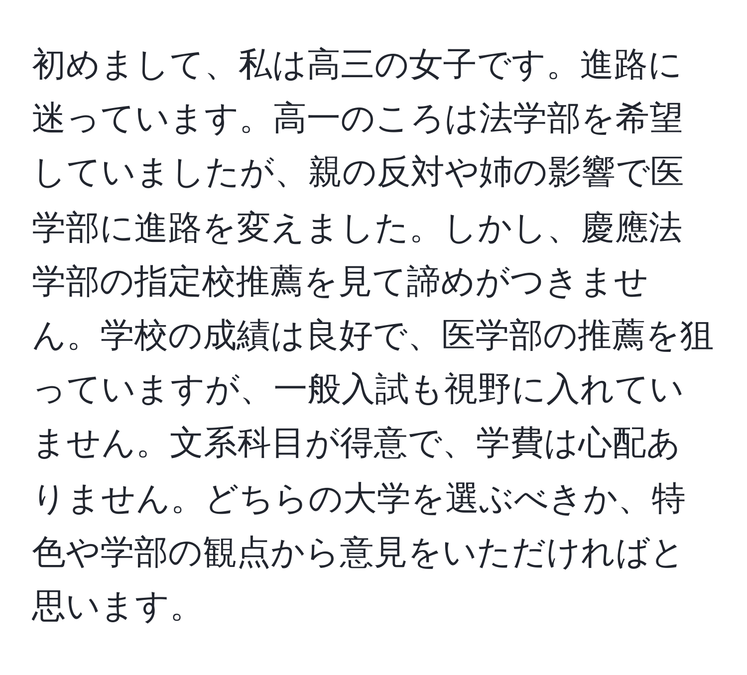 初めまして、私は高三の女子です。進路に迷っています。高一のころは法学部を希望していましたが、親の反対や姉の影響で医学部に進路を変えました。しかし、慶應法学部の指定校推薦を見て諦めがつきません。学校の成績は良好で、医学部の推薦を狙っていますが、一般入試も視野に入れていません。文系科目が得意で、学費は心配ありません。どちらの大学を選ぶべきか、特色や学部の観点から意見をいただければと思います。