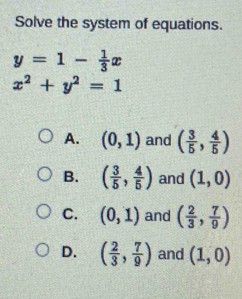 Solve the system of equations.
y=1- 1/3 x
x^2+y^2=1
A. (0,1) and ( 3/5 , 4/5 )
B. ( 3/5 , 4/5 ) and (1,0)
C. (0,1) and ( 2/3 , 7/9 )
D. ( 2/3 , 7/9 ) and (1,0)