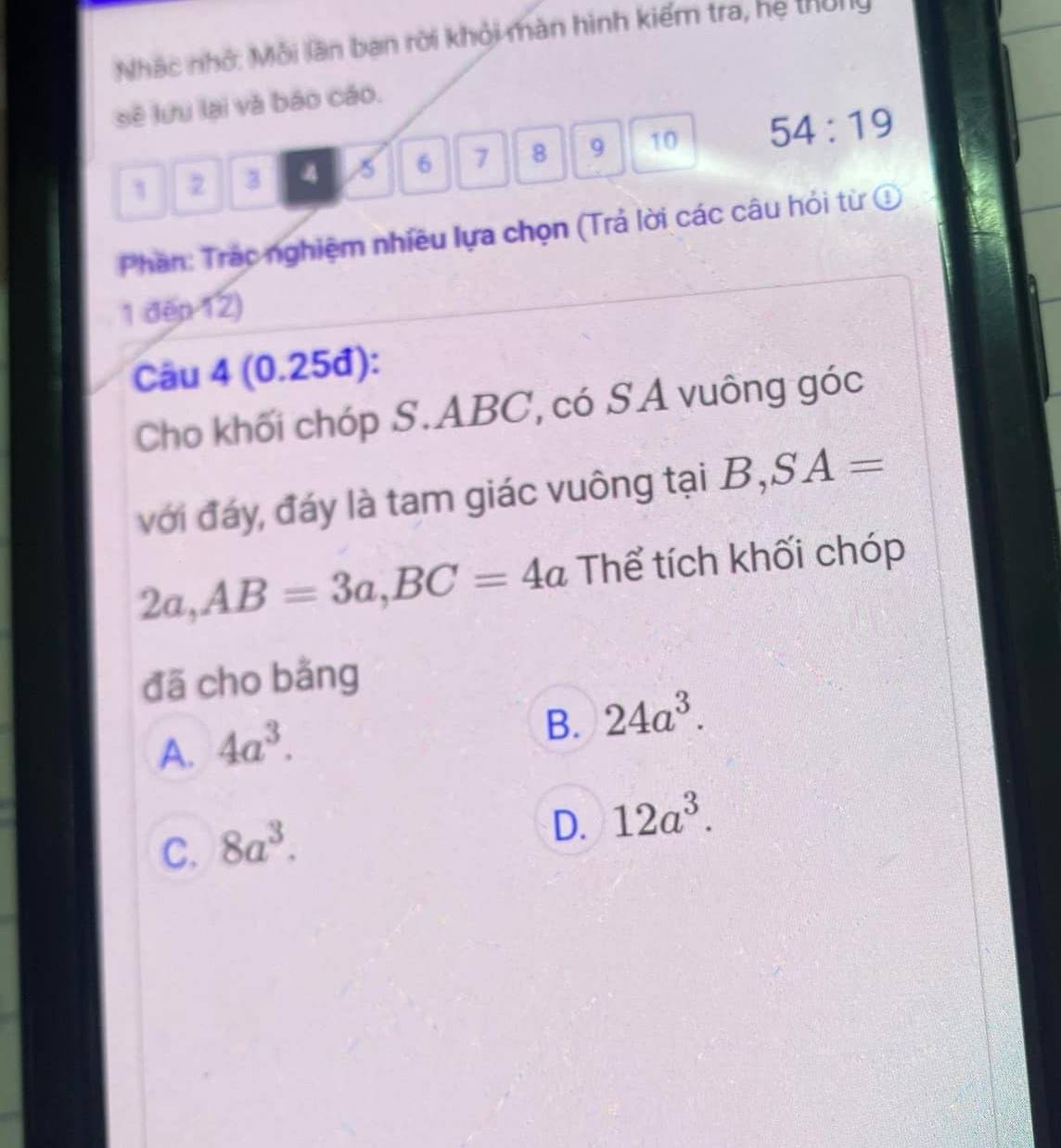 Nhác nhớ: Mỗi lần ban rời khỏi màn hình kiểm tra, hệ thờng
sẽ lưu lại và báo cáo.
1 2 3 4 5 6 7 8 9 10 54:19
Phân: Trác nghiệm nhiều lựa chọn (Trả lời các câu hỏi từ ①
1 đếp 12)
Câu 4 (0.25đ):
Cho khối chóp S. ABC, có SA vuông góc
với đáy, đáy là tam giác vuông tại B, SA=
2a, AB=3a, BC=4a Thể tích khối chóp
đã cho bằng
A. 4a^3.
B. 24a^3.
C. 8a^3.
D. 12a^3.