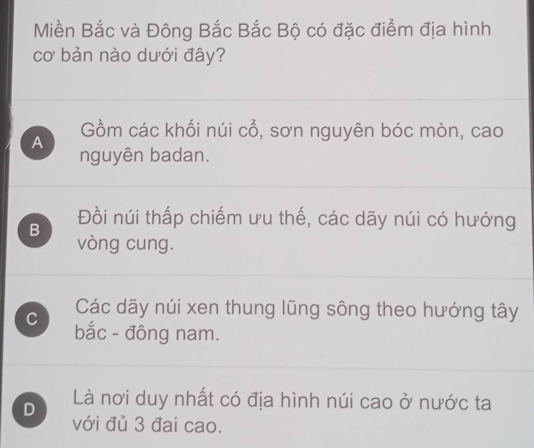 Miền Bắc và Đông Bắc Bắc Bộ có đặc điểm địa hình
cơ bản nào dưới đây?
Gồm các khối núi Cwidehat O , sơn nguyên bóc mòn, cao
A
nguyên badan.
B
Đồi núi thấp chiếm ưu thế, các dãy núi có hướng
vòng cung.
C
Các dãy núi xen thung lũng sông theo hướng tây
bắc - đông nam.
D
Là nơi duy nhất có địa hình núi cao ở nước ta
với đủ 3 đai cao.