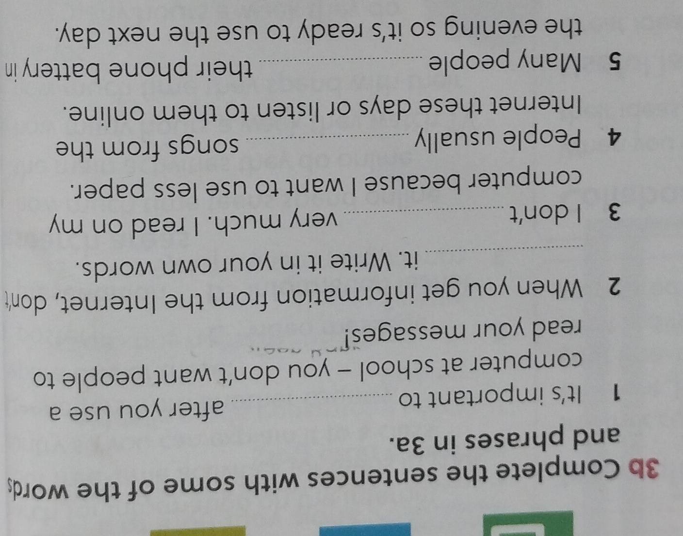 3b Complete the sentences with some of the word; 
and phrases in 3a. 
1 It's important to_ 
after you use a 
computer at school - you don’t want people to 
read your messages! 
2 When you get information from the Internet, don't 
_it. Write it in your own words. 
3 I don't _very much. I read on my 
computer because I want to use less paper. 
4 People usually _songs from the 
Internet these days or listen to them online. 
5 Many people_ 
their phone battery in 
the evening so it's ready to use the next day.