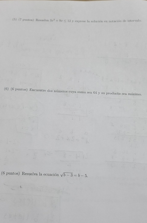 (5) (7 puntos) Resuelva 3x^2+9x≤ 12 y exprese la solución en notación de intervalo. 
(6) (6 puntos) Encuentre dos números cuya suma sea 64 y su producto sea máximo. 
(6 puntos) Resuelva la ecuación sqrt(b-3)=b-5.