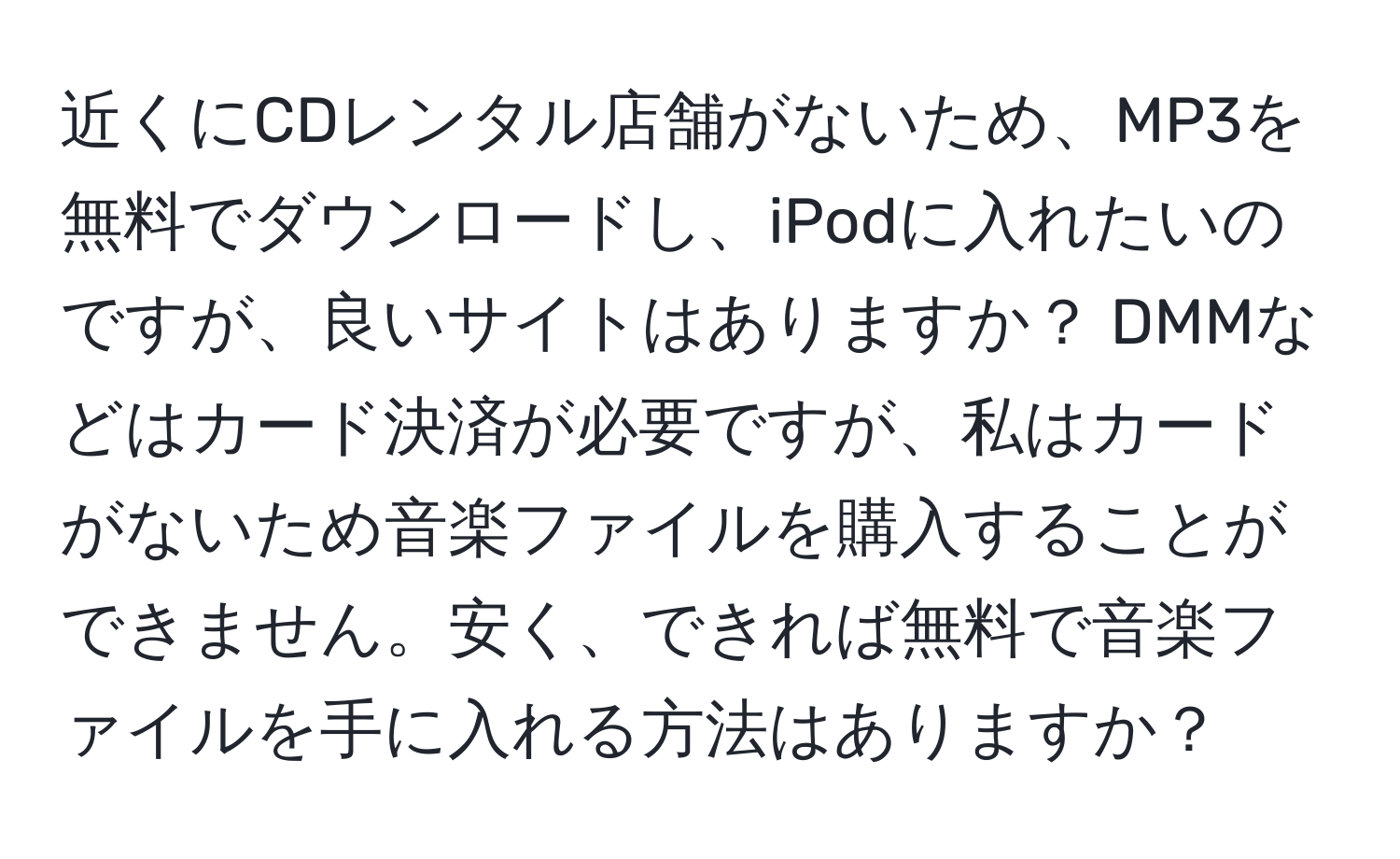 近くにCDレンタル店舗がないため、MP3を無料でダウンロードし、iPodに入れたいのですが、良いサイトはありますか？ DMMなどはカード決済が必要ですが、私はカードがないため音楽ファイルを購入することができません。安く、できれば無料で音楽ファイルを手に入れる方法はありますか？