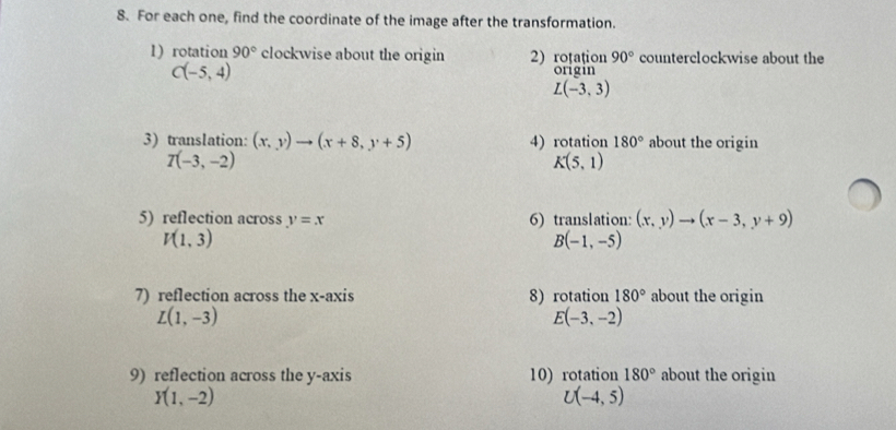 For each one, find the coordinate of the image after the transformation. 
1) rotation 90° clockwise about the origin 2) roțațion 90° counterclockwise about the
C(-5,4)
origin
L(-3,3)
3) translation: (x,y)to (x+8,y+5) 4) rotation 180° about the origin
T(-3,-2)
K(5,1)
5) reflection across y=x 6) translation: (x,y)to (x-3,y+9)
V(1,3)
B(-1,-5)
7) reflection across the x-axis 8) rotation 180° about the origin
L(1,-3)
E(-3,-2)
9) reflection across the y-axis 10) rotation 180° about the origin
Y(1,-2)
U(-4,5)