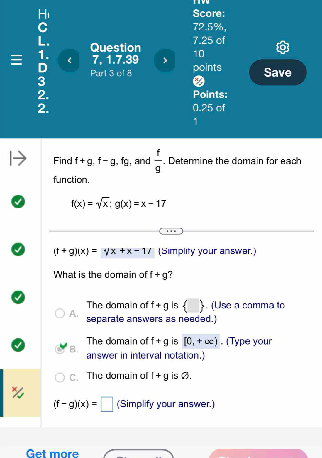 nw
Score:
72.5%,
7.25 of
=frac  □  1 =1/6  5/3  < 7, 1.7.39 >
Question
10
points
Part 3 of 8 Save
*
Points:
2 0.25 of
1
Find f+g, f-g, fg , and  f/g . Determine the domain for each
function.
f(x)=sqrt(x); g(x)=x-17
(t+g)(x)=VX+x-1/ (Simplity your answer.)
What is the domain of f+g ?
The domain of f+g is  . (Use a comma to
A.
separate answers as needed.)
The domain of f+g is [0,+∈fty ). (Type your
B.
answer in interval notation.)
C. The domain of f+g is Ø.
(f-g)(x)=□ (Simplify your answer.)
Get more