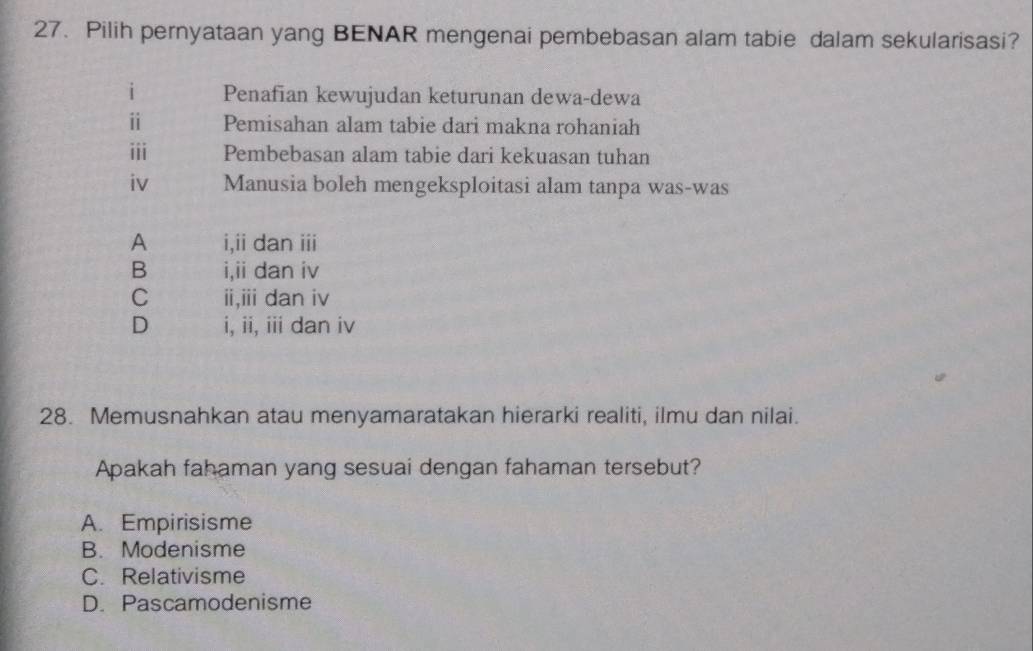 Pilih pernyataan yang BENAR mengenai pembebasan alam tabie dalam sekularisasi?
i Penafian kewujudan keturunan dewa-dewa
ⅱ Pemisahan alam tabie dari makna rohaniah
ⅲii Pembebasan alam tabie dari kekuasan tuhan
iv Manusia boleh mengeksploitasi alam tanpa was-was
A i,ii dan iii
B i,ii dan iv
C ii,iii dan iv
D i, ii, iii dan iv
28. Memusnahkan atau menyamaratakan hierarki realiti, ilmu dan nilai.
Apakah fahaman yang sesuai dengan fahaman tersebut?
A. Empirisisme
B. Modenisme
C. Relativisme
D. Pascamodenisme