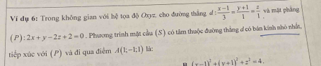 Ví dụ 6: Trong không gian với hệ tọa độ Oxyz, cho đường thẳng đ d: (x-1)/3 = (y+1)/1 = z/1  và mặt phầng
(P):2x+y-2z+2=0. Phương trình mặt cầu (S) có tâm thuộc đường thắng đ có bản kính nhỏ nhất, 
tiếp xúc với (P) và đi qua điểm A(1;-1;1) là: 
D (x-1)^2+(y+1)^2+z^2=4.